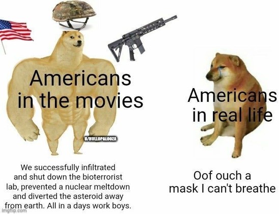 Americans in the movies:
We successfully infiltrated and shut down the bioterrorist lab, prevented a nuclear meltdown and diverted the asteroid away from earth. All in a days work boys.

Americans in real life:
Oof ouch a mask i can't breathe