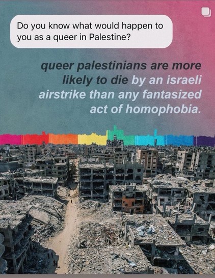 Do you know what would happen to you as a queer in Palestine? queer palestinians are more likely to die by an israeli airstrike than any fantasized act of homophobia.