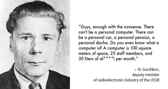 “Guys, enough with the nonsense. There can't be a personal computer. There can be a personal car, a personal pension, a personal dacha. Do you even know what a computer is? A computer is 100 square meters of space, 25 staff members, and 30 liters of al****l per month.”

— N. Gorshkov, deputy minister of radioelectronic industry of the USSR 