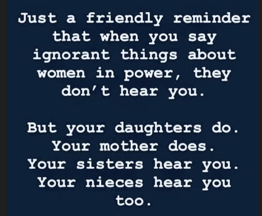 Just a friendly reminder that when you say ignorant things about women in power, they don't hear you. But your daughters do. Your mother does. Your sisters hear you. Your nieces hear you too.