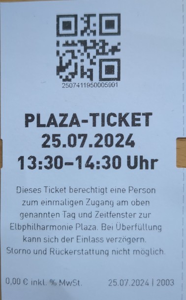PLAZA-TICKET 25.07.2024 l 13:30-14:30 Uhr 
Dieses Ticket berechtigt eine Person zum einmaligen Zugang am oben genannten Taq und Zeitfenster zur Elbphilharmonie Plaza. Bei Uberfüllung kann sich der Einlass verzögern. Storno und Riickerstattung nicht möglich 0,00 € inkl. % MwSt. 25.07.2024 | 2003 
