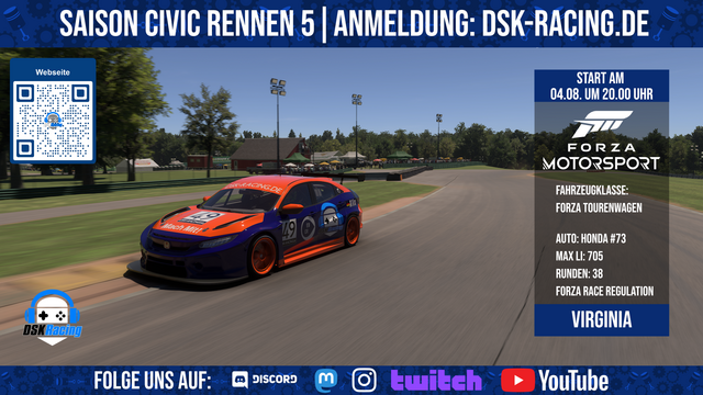 Oben Titel Banner: Saison Civic Rennen 5 Anmeldung dsk-racing.de

In der Mitte ist ein Bild mit einem Rennauto auf Virginia

Darauf ist eine Infotafel mit:
Start am 04.08. um 20.00 Uhr
Fahrzeugklasse: Forza Tourenwagen
Max LI: 705
Runden: 38
Strecke: Virginia

Unten im Banner steht Folge uns auf: Discord, Mastodon, Instagram, Twitch und Youtube
