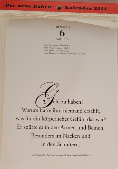 DIENSTAG 6. AUGUST
+ 1637 Ben Jonson, Westminster 
+1660 Diego Velazquez, Madrid 
* 1930 Abbey Lincoln, Chicago 
+i 11969 Theodor W. Adotno, Visp im Kanton Wallis

Geld zu haben!
Warum hatte ihm niemand erzählt, was für ein körperliches Gefühl das war? Er spürte es in den Armen und Beinen.

Besonders im Nacken und in den Schultern. 

lan McEwan, Lektionen, deutsch von Bernhard Robben 