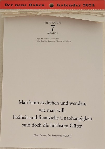 MITTWOCH 7. AUGUST
* 1876 Mata Hari, Leeuwarden 
* 1883 Joachim Ringelnatz, Wurzen bei Leipzig

Man kann es drehen und wenden, wie man will, 
Freiheit und finanzielle Unabhängigkeit sind doch die höchsten Güter.
Heinz Strunk, Ein Sommer in Niendorf 