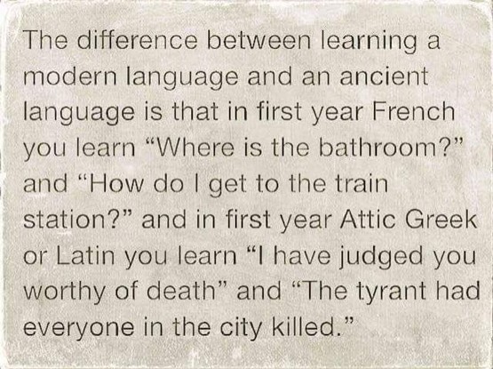 The difference between learning a modern language and an ancient language is that in first year French you learn “Where is the bathroom?” and “How do | get to the train station?” and in first year Attic Greek or Latin you learn “l have judged you worthy of death” and “The tyrant had everyone in the city killed.”