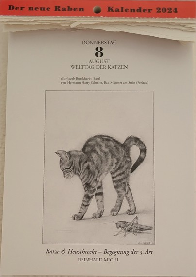 DONNERSTAG 8. AUGUST 
WELTTAG DER KATZEN
+ 1897 Jacob Burckhardt, Basel 
+ 1913 Hermann Harry Schmitz, Bad Münster am Stein (Freitod)

Zeichnung: Eine Katze macht einen Buckel, daneben eine Heuschrecke.

Unterschrift:
Katze & Heuschrecke — Begegnung der 3. Art 
REINHARD MICHL 