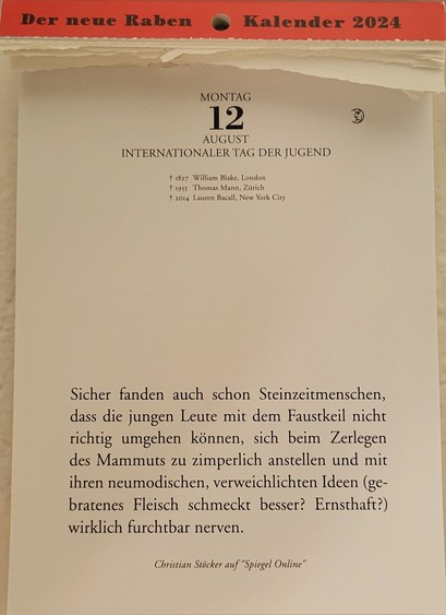 MONTAG 12. AUGUST

INTERNATIONALER TAG DER JUGEND

+ 1827 William Blake, London
+1955 Thomas Mann, Zürich
+ 2014 Lauren Bacall, New York City
Kalenderspruch:
Sicher fanden auch schon Steinzeitmenschen, dass die jungen Leute mit dem Faustkeil nicht richtig umgehen können, sich beim Zerlegen des Mammuts zu zimperlich anstellen und mit  ihren neumodischen, verweichlichten Ideen (gebratenes Fleisch schmeckt besser? Ernsthaft?) wirklich furchtbar nerven.
 Christian Stöcker auf “Spiegel Online” 