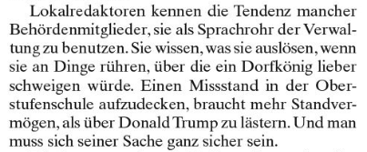 Auszug aus dem Artikel „Medien schaffen noch keine Demokratie“

„Lokalredaktoren kennen die Tendenz mancher Behördenmitglieder, sie als Sprachrohr der Verwaltung zu benutzen. Sie wissen, was sie auslösen, wenn sie an Dinge rühren, über die ein Dorfkönig lieber schweigen würde. Einen Missstand in der Oberstufenschule aufzudecken, braucht mehr Standvermögen, als über Donald Trump zu lästern. Und man muss sich seiner Sache ganz sicher sein.“