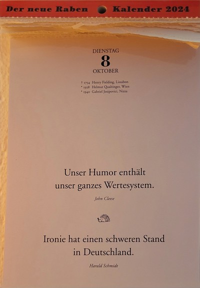 DIENSTAG 8. OKTOBER

t 1754 Henry Fielding, Lissabon 
* 1928 Helmut Qualtinger, Wien
* 1940 Gabriel Josipovici, Nizza

Unser Humor enthält unser ganzes Wertesystem. 
John Cleese

Ironie hat einen schweren Stand in Deutschland.
Harald Schmidt 