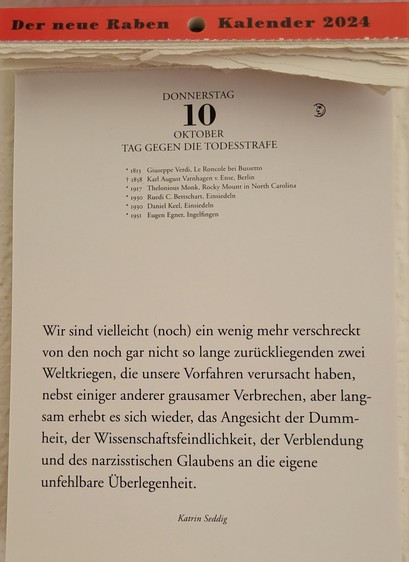 DONNERSTAG 10. OKTOBER

TAG GEGEN DIE TODESSTRAFE

* 1813 Giuseppe Verdi, Le Roncole bei Bussetto

+ 1858 Karl August Varnhagen v. Ense, Berlin

* 1917 Thelonious Monk, Rocky Mount in North Carolina

* 1930 Ruedi C. Bettschart, Einsiedeln

* 1930 Daniel Keel, Einsiedeln

* 1951 Eugen Egner, Ingelfingen

Wir sind vielleicht (noch) ein wenig mehr verschreckt von den noch gar nicht so lange zurückliegenden zwei Weltkriegen, die unsere Vorfahren verursacht haben, nebst einiger anderer grausamer Verbrechen, aber langsam erhebt es sich wieder, das Angesicht der Dummheit, der Wissenschaftsfeindlichkeit, der Verblendung und des narzisstischen Glaubens an die eigene unfehlbare Überlegenheit. 

Katrin Seddig 